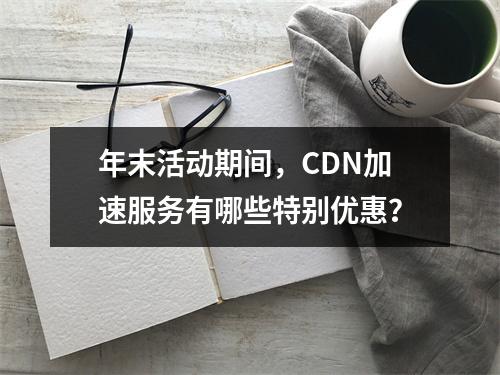 年末活动期间,CDN加速服务有哪些特别优惠?