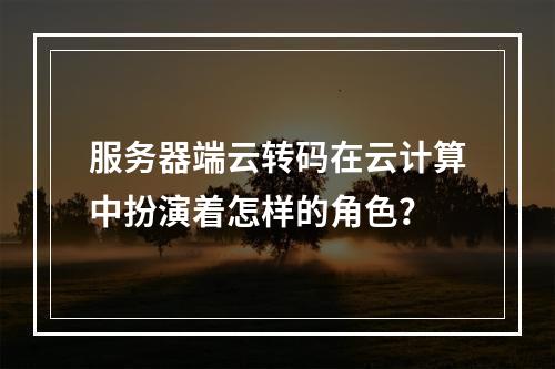 服务器端云转码在云计算中扮演着怎样的角色?