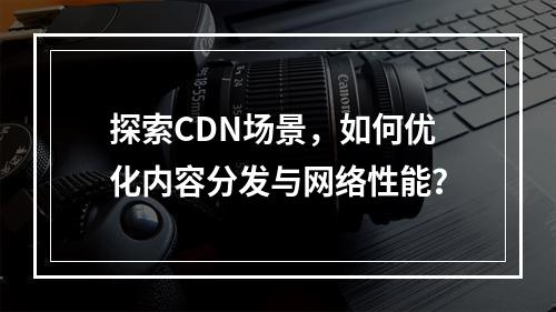 探索CDN场景,如何优化内容分发与网络性能?