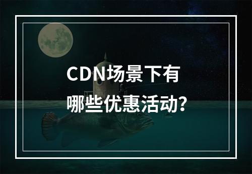 CDN场景下有哪些优惠活动?