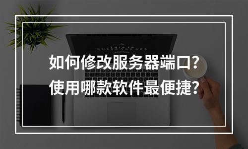 如何修改服务器端口?使用哪款软件最便捷?