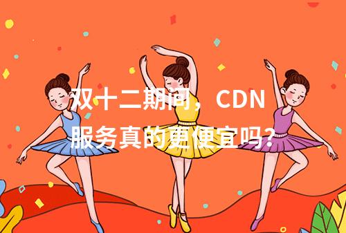 双十二期间,CDN服务真的更便宜吗?