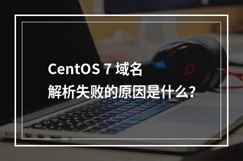 CentOS 7 域名解析失败的原因是什么?