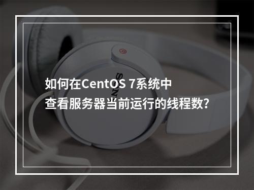 如何在CentOS 7系统中查看服务器当前运行的线程数?