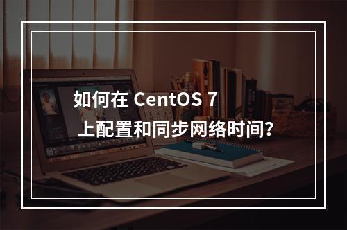 如何在 CentOS 7 上配置和同步网络时间?