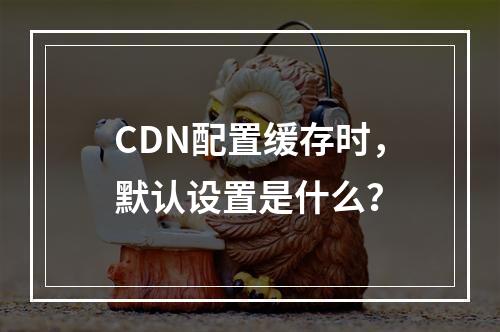CDN配置缓存时,默认设置是什么?