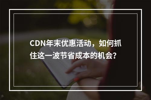 CDN年末优惠活动,如何抓住这一波节省成本的机会?