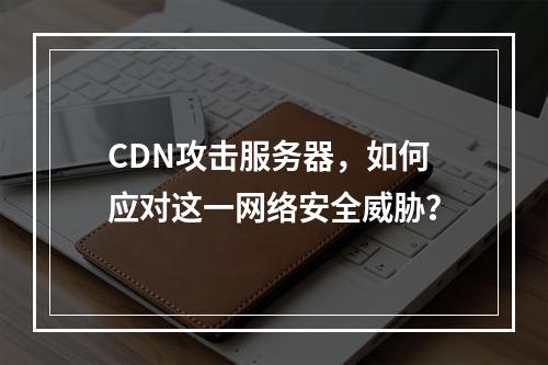 CDN攻击服务器,如何应对这一网络安全威胁?