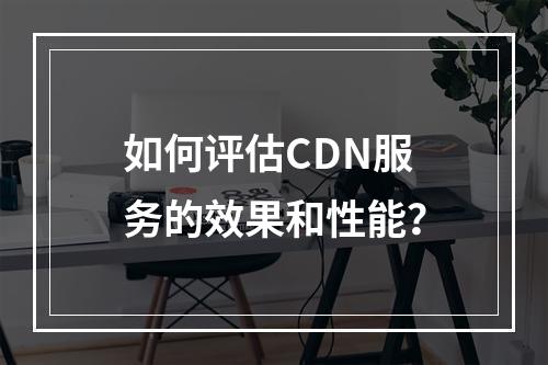 如何评估CDN服务的效果和性能?