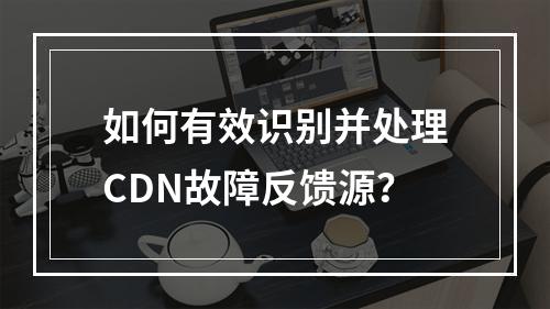 如何有效识别并处理CDN故障反馈源?