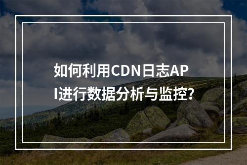 如何利用CDN日志API进行数据分析与监控?