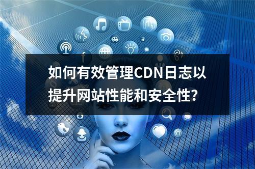 如何有效管理CDN日志以提升网站性能和安全性?