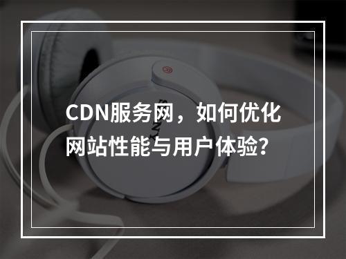 CDN服务网,如何优化网站性能与用户体验?