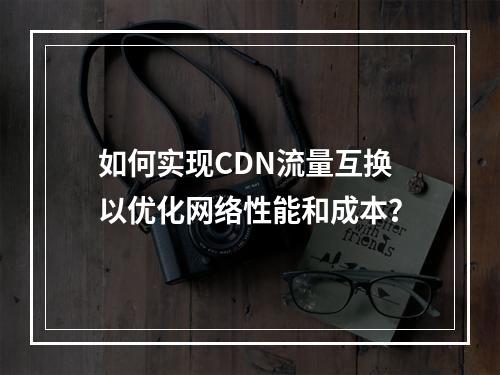 如何实现CDN流量互换以优化网络性能和成本?