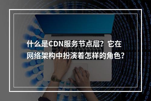 什么是CDN服务节点层?它在网络架构中扮演着怎样的角色?