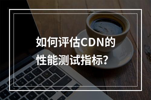 如何评估CDN的性能测试指标?