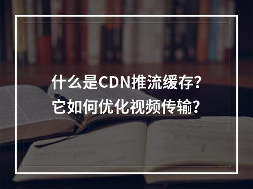 什么是CDN推流缓存?它如何优化视频传输?