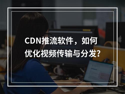 CDN推流软件,如何优化视频传输与分发?