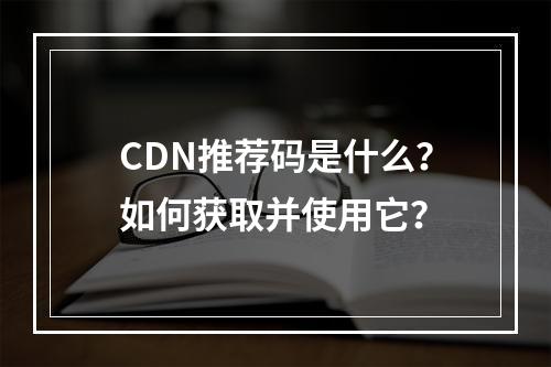 CDN推荐码是什么?如何获取并使用它?