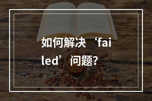 如何解决‘failed’问题?