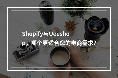 Shopify与Ueeshop,哪个更适合您的电商需求?