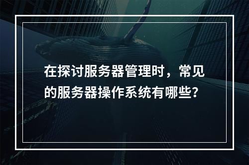 在探讨服务器管理时,常见的服务器操作系统有哪些?