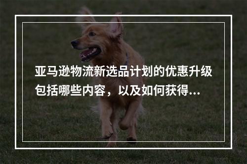 亚马逊物流新选品计划的优惠升级包括哪些内容,以及如何获得200美元的广告费代金券?