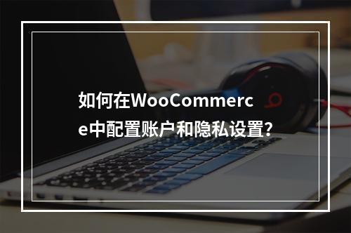 如何在WooCommerce中配置账户和隐私设置?