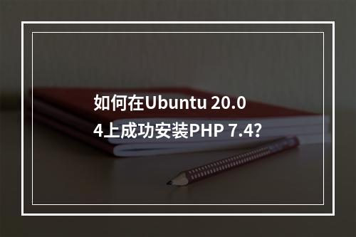 如何在Ubuntu 20.04上成功安装PHP 7.4?