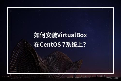 如何安装VirtualBox在CentOS 7系统上?