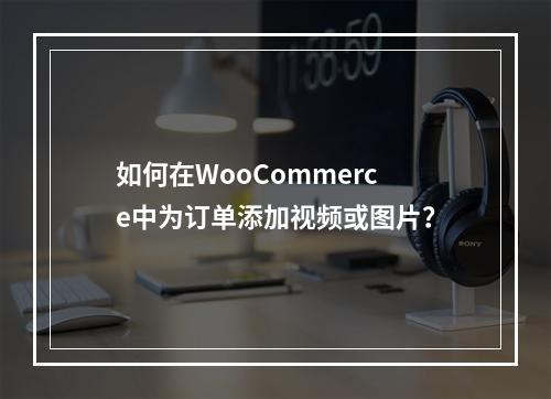 如何在WooCommerce中为订单添加视频或图片?