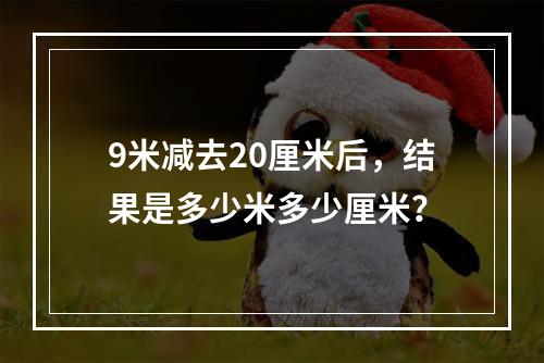 9米减去20厘米后,结果是多少米多少厘米?