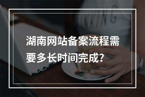 湖南网站备案流程需要多长时间完成?