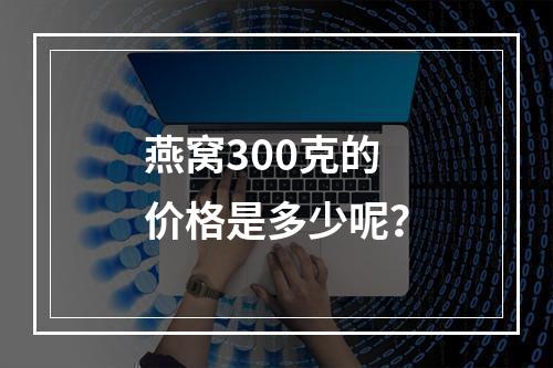 燕窝300克的价格是多少呢?