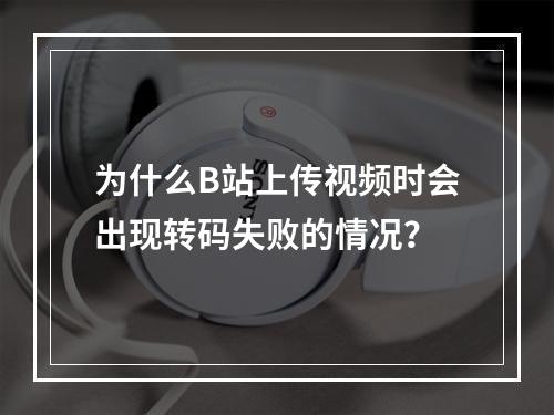 为什么B站上传视频时会出现转码失败的情况?