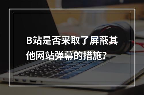 B站是否采取了屏蔽其他网站弹幕的措施?