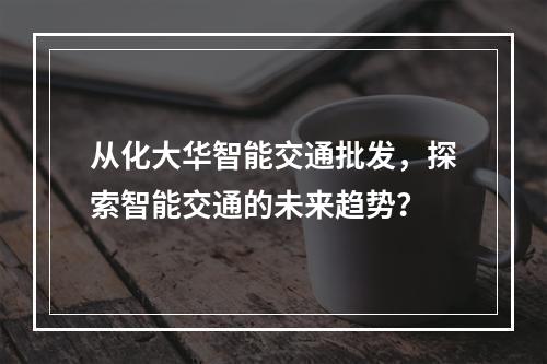 从化大华智能交通批发,探索智能交通的未来趋势?