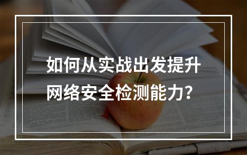 如何从实战出发提升网络安全检测能力?