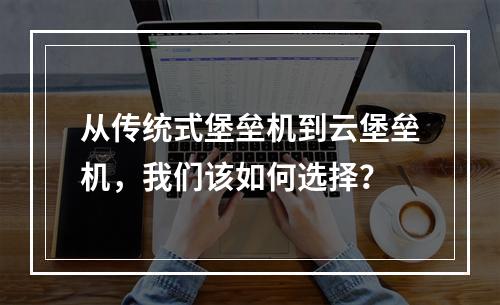 从传统式堡垒机到云堡垒机,我们该如何选择?