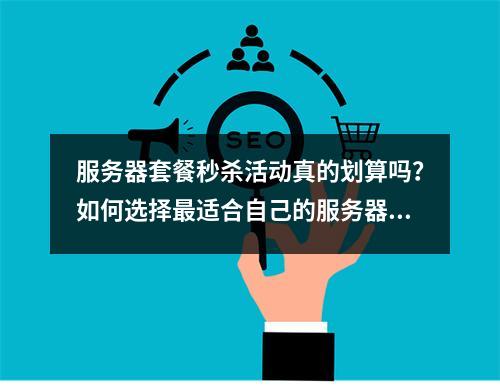 服务器套餐秒杀活动真的划算吗?如何选择最适合自己的服务器套餐?