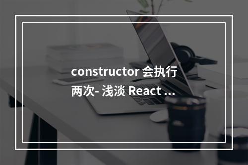 constructor 会执行两次- 浅淡 React StrictMode