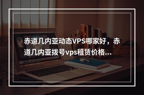 赤道几内亚动态VPS哪家好,赤道几内亚拨号vps租赁价格多少