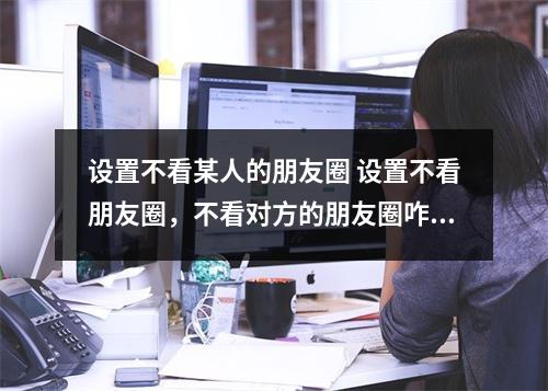 设置不看某人的朋友圈 设置不看朋友圈,不看对方的朋友圈咋设置