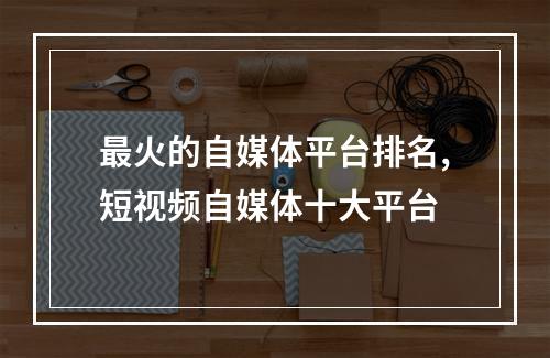 最火的自媒体平台排名,短视频自媒体十大平台