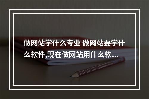 做网站学什么专业 做网站要学什么软件,现在做网站用什么软件