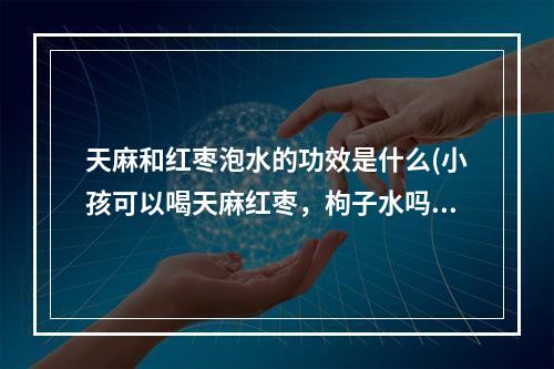 天麻和红枣泡水的功效是什么(小孩可以喝天麻红枣,枸子水吗?)