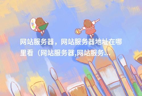 网站服务器,网站服务器地址在哪里看(网站服务器,网站服务器地址在哪里看啊)