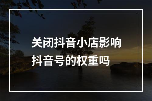 关闭抖音小店影响抖音号的权重吗