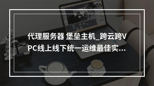 代理服务器 堡垒主机_跨云跨VPC线上线下统一运维最佳实践