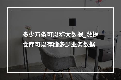 多少万条可以称大数据_数据仓库可以存储多少业务数据